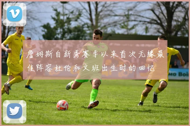 詹姆斯自新秀赛季以来首次无缘最佳阵容杜伦和文班出生时的回忆