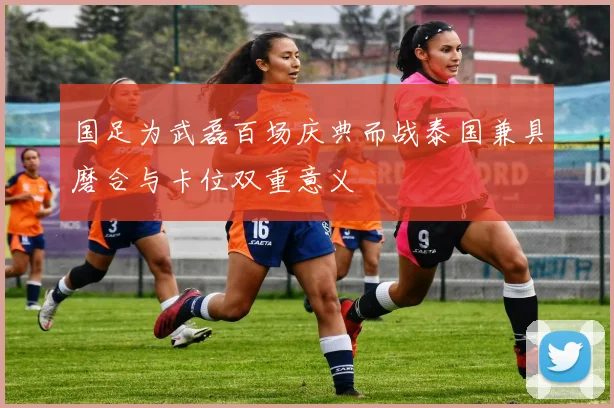 国足为武磊百场庆典而战泰国兼具磨合与卡位双重意义