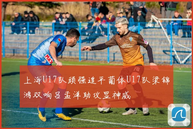 上海U17队顽强追平葡体U17队梁锦鸿双响吕孟洋助攻显神威