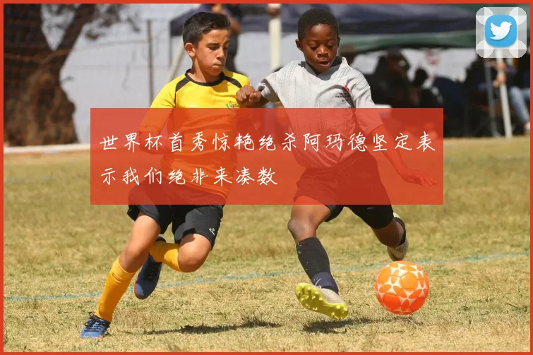 世界杯首秀惊艳绝杀阿玛德坚定表示我们绝非来凑数