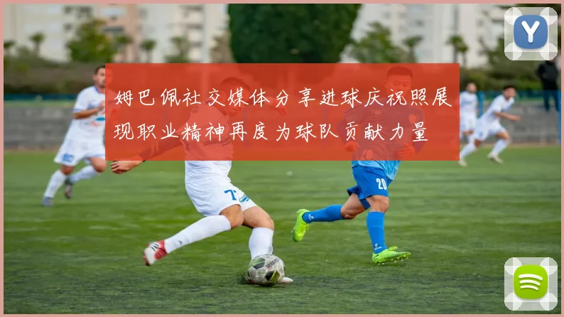 姆巴佩社交媒体分享进球庆祝照展现职业精神再度为球队贡献力量