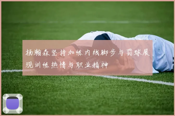 杨瀚森坚持加练内线脚步与罚球展现训练热情与职业精神