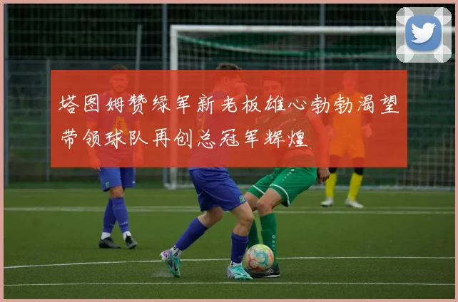 塔图姆赞绿军新老板雄心勃勃渴望带领球队再创总冠军辉煌