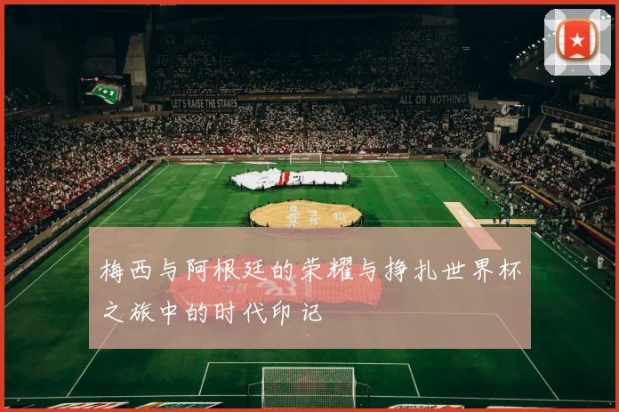 梅西与阿根廷的荣耀与挣扎世界杯之旅中的时代印记