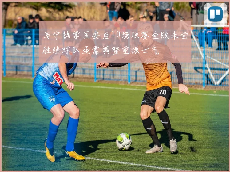 马宁执掌国安后10场联赛全败未尝胜绩球队亟需调整重振士气