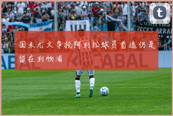 国米尤文争抢阿利松球员首选仍是留在利物浦