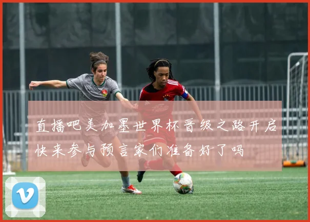 直播吧美加墨世界杯晋级之路开启快来参与预言家们准备好了吗