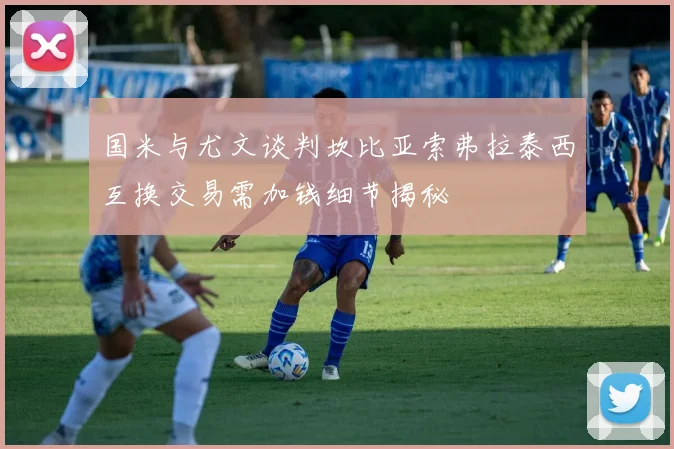 国米与尤文谈判坎比亚索弗拉泰西互换交易需加钱细节揭秘