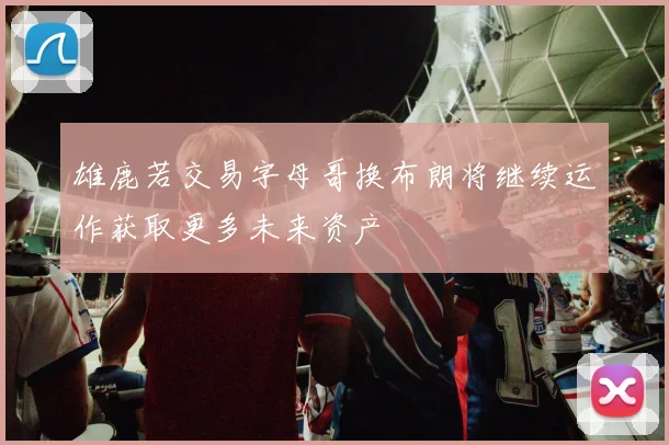 雄鹿若交易字母哥换布朗将继续运作获取更多未来资产