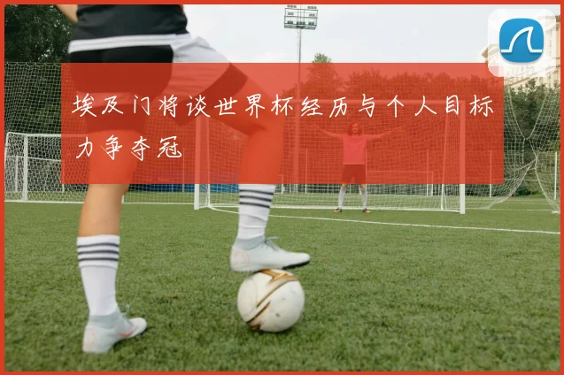 埃及门将谈世界杯经历与个人目标力争夺冠