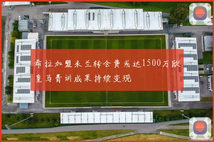 希拉加盟米兰转会费或达1500万欧皇马青训成果持续变现