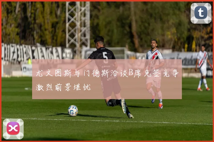 尤文图斯与门德斯洽谈B席免签竞争激烈前景堪忧