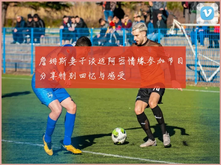 詹姆斯妻子谈迈阿密情缘参加节目分享特别回忆与感受
