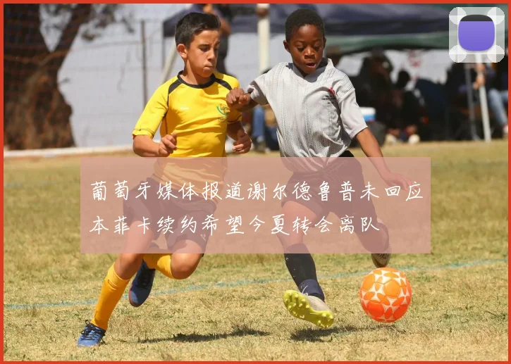 葡萄牙媒体报道谢尔德鲁普未回应本菲卡续约希望今夏转会离队