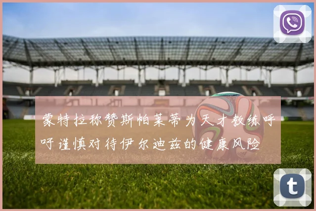 蒙特拉称赞斯帕莱蒂为天才教练呼吁谨慎对待伊尔迪兹的健康风险