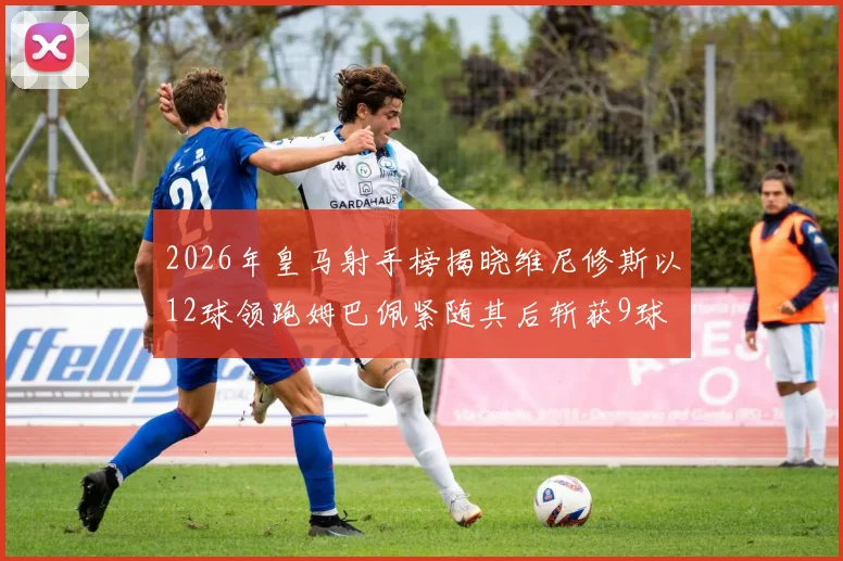 2026年皇马射手榜揭晓维尼修斯以12球领跑姆巴佩紧随其后斩获9球