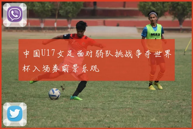 中国U17女足面对弱队挑战争夺世界杯入场券前景乐观
