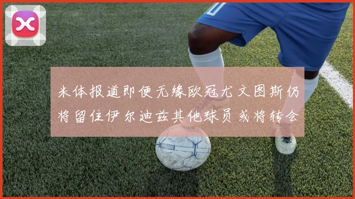 米体报道即便无缘欧冠尤文图斯仍将留住伊尔迪兹其他球员或将转会离队